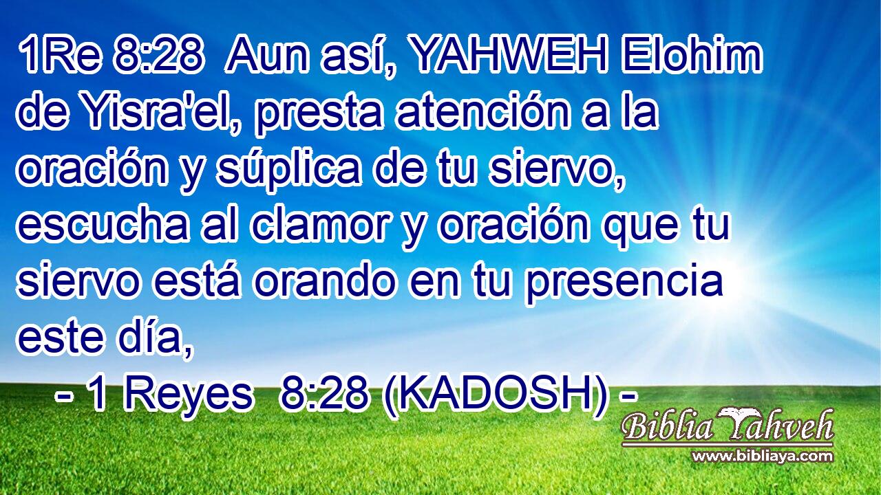  Aun así, YAHWEH Elohim de Yisra'el, presta atención a la oración y súplica de tu siervo, escucha al clamor y oración que tu siervo está orando en tu presencia este día, 