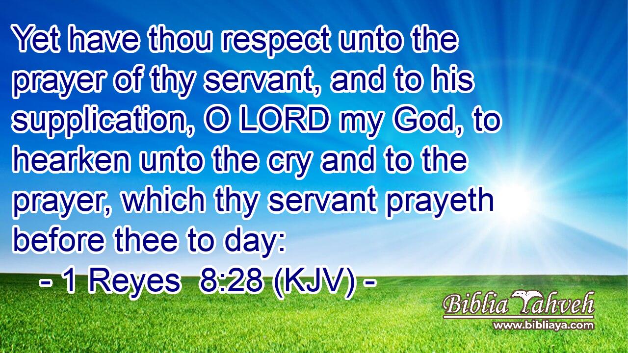 Yet have thou respect unto the prayer of thy servant, and to his supplication, O LORD my God, to hearken unto the cry and to the prayer, which thy servant prayeth before thee to day: