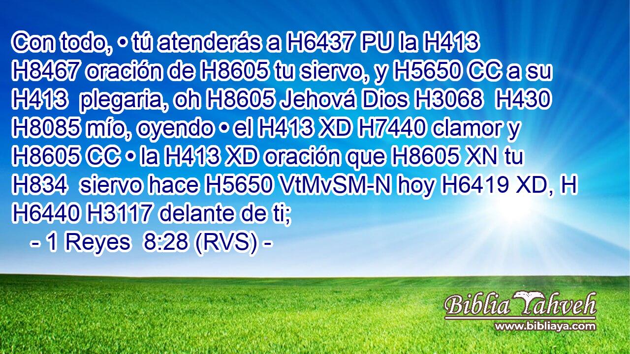 Con todo, • tú atenderás a H6437 PU la H413 H8467 oración de H8605 tu siervo, y H5650 CC a su H413  plegaria, oh H8605 Jehová Dios H3068  H430 H8085 mío, oyendo • el H413 XD H7440 clamor y H8605 CC • la H413 XD oración que H8605 XN tu H834  siervo hace H5650 VtMvSM-N hoy H6419 XD, H H6440 H3117 delante de ti; 