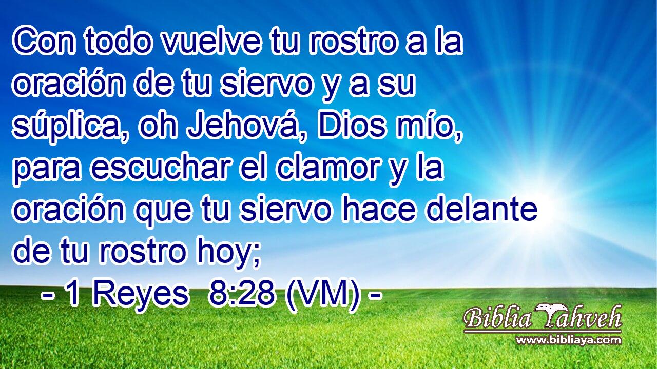  Con todo vuelve tu rostro a la oración de tu siervo y a su súplica, oh Jehová, Dios mío, para escuchar el clamor y la oración que tu siervo hace delante de tu rostro hoy; 