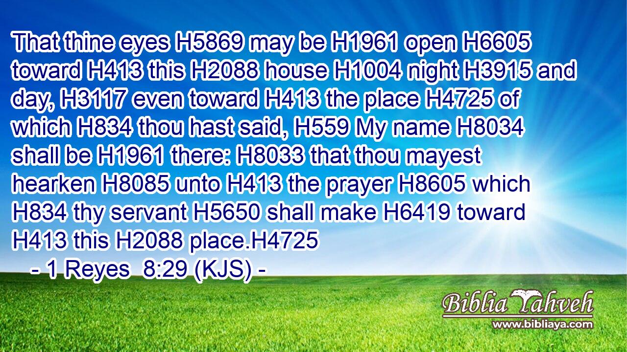 That thine eyes H5869 may be H1961 open H6605 toward H413 this H2088 house H1004 night H3915 and day, H3117 even toward H413 the place H4725 of which H834 thou hast said, H559 My name H8034 shall be H1961 there: H8033 that thou mayest hearken H8085 unto H413 the prayer H8605 which H834 thy servant H5650 shall make H6419 toward H413 this H2088 place.H4725