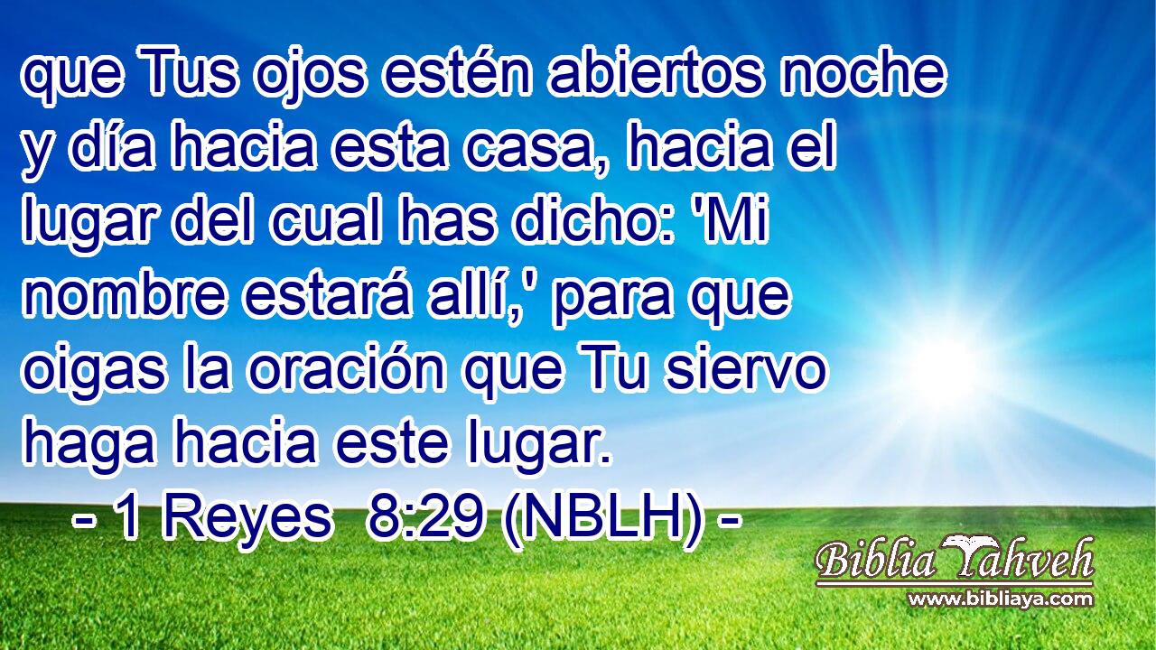  que Tus ojos estén abiertos noche y día hacia esta casa, hacia el lugar del cual has dicho: 'Mi nombre estará allí,' para que oigas la oración que Tu siervo haga hacia este lugar. 