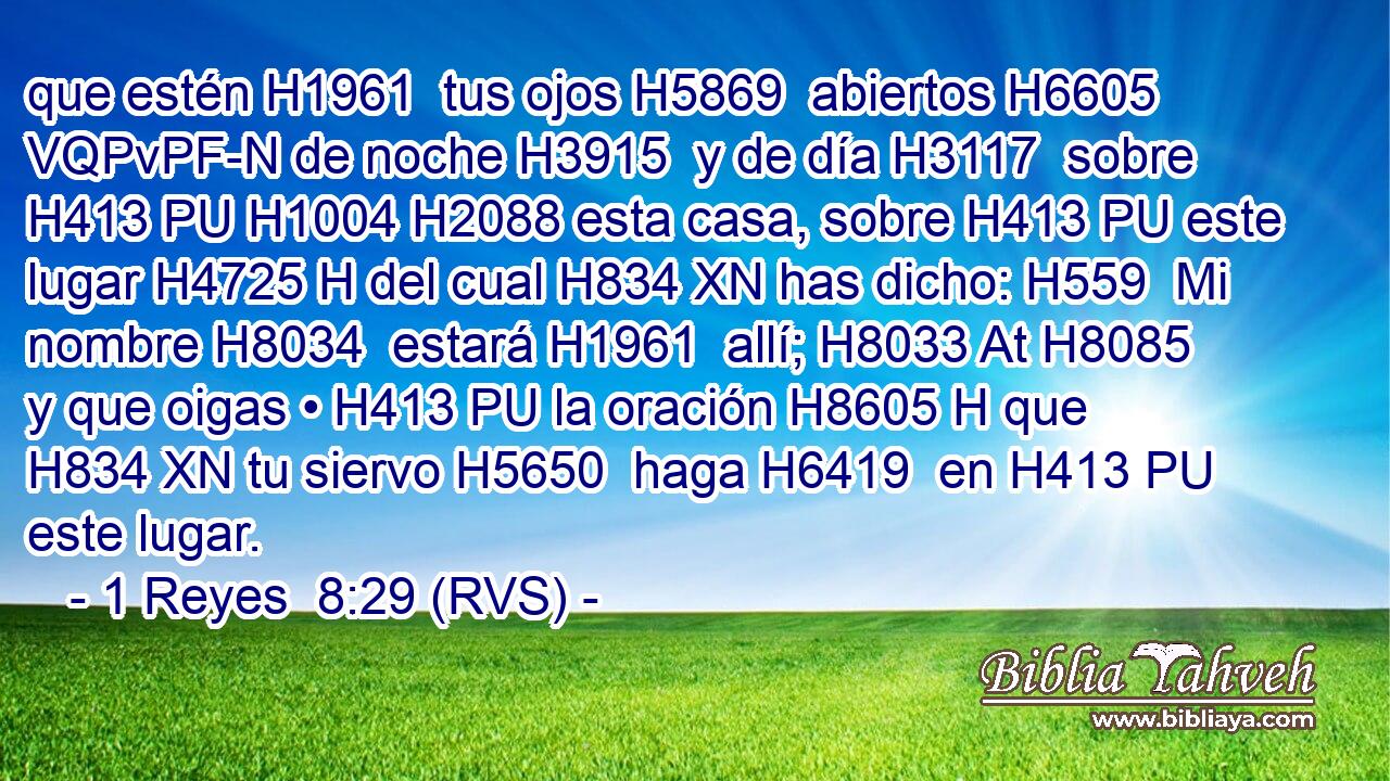 que estén H1961  tus ojos H5869  abiertos H6605 VQPvPF-N de noche H3915  y de día H3117  sobre H413 PU H1004 H2088 esta casa, sobre H413 PU este lugar H4725 H del cual H834 XN has dicho: H559  Mi nombre H8034  estará H1961  allí; H8033 At H8085 y que oigas • H413 PU la oración H8605 H que H834 XN tu siervo H5650  haga H6419  en H413 PU este lugar. 