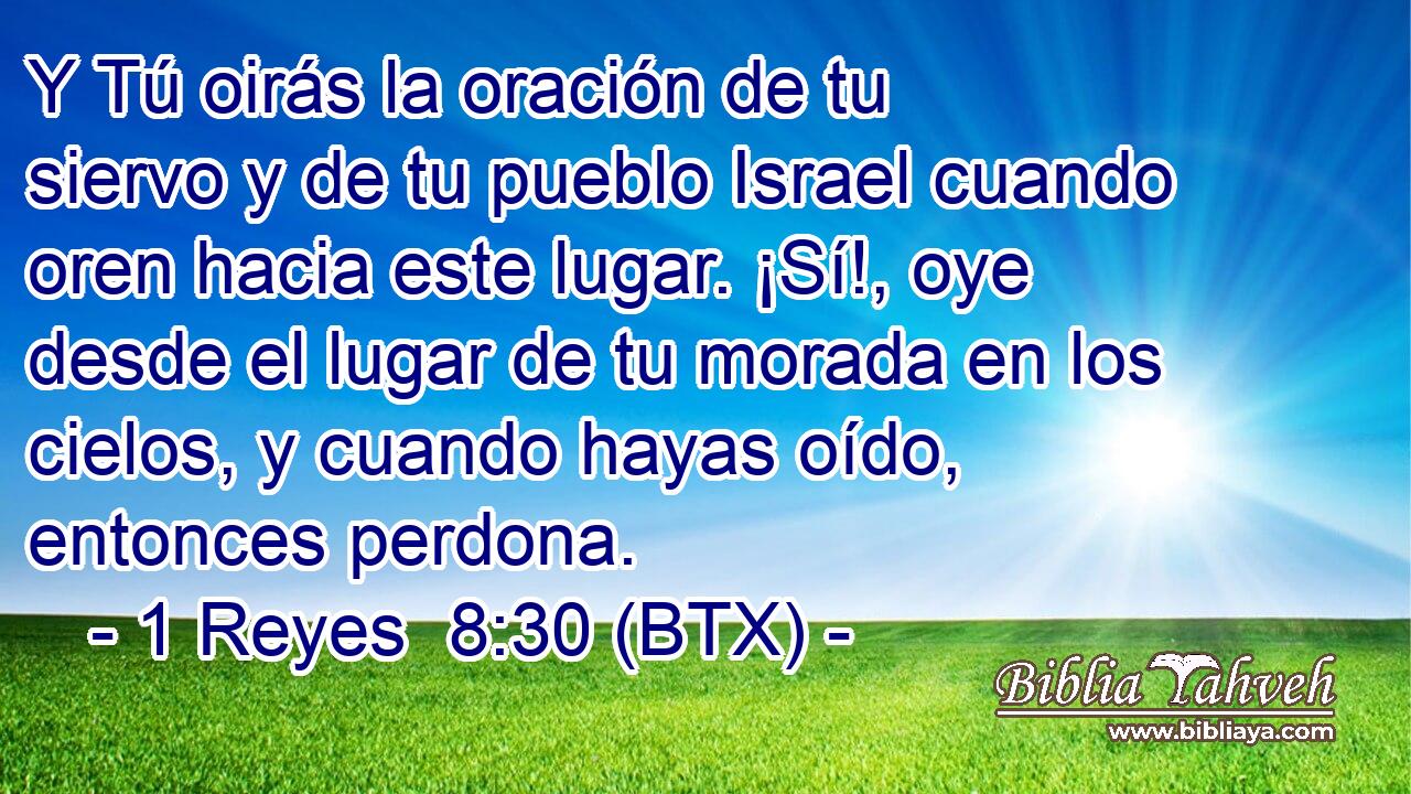 Y Tú oirás la oración de tu siervo y de tu pueblo Israel cuando oren hacia este lugar. ¡Sí!, oye desde el lugar de tu morada en los cielos, y cuando hayas oído, entonces perdona.