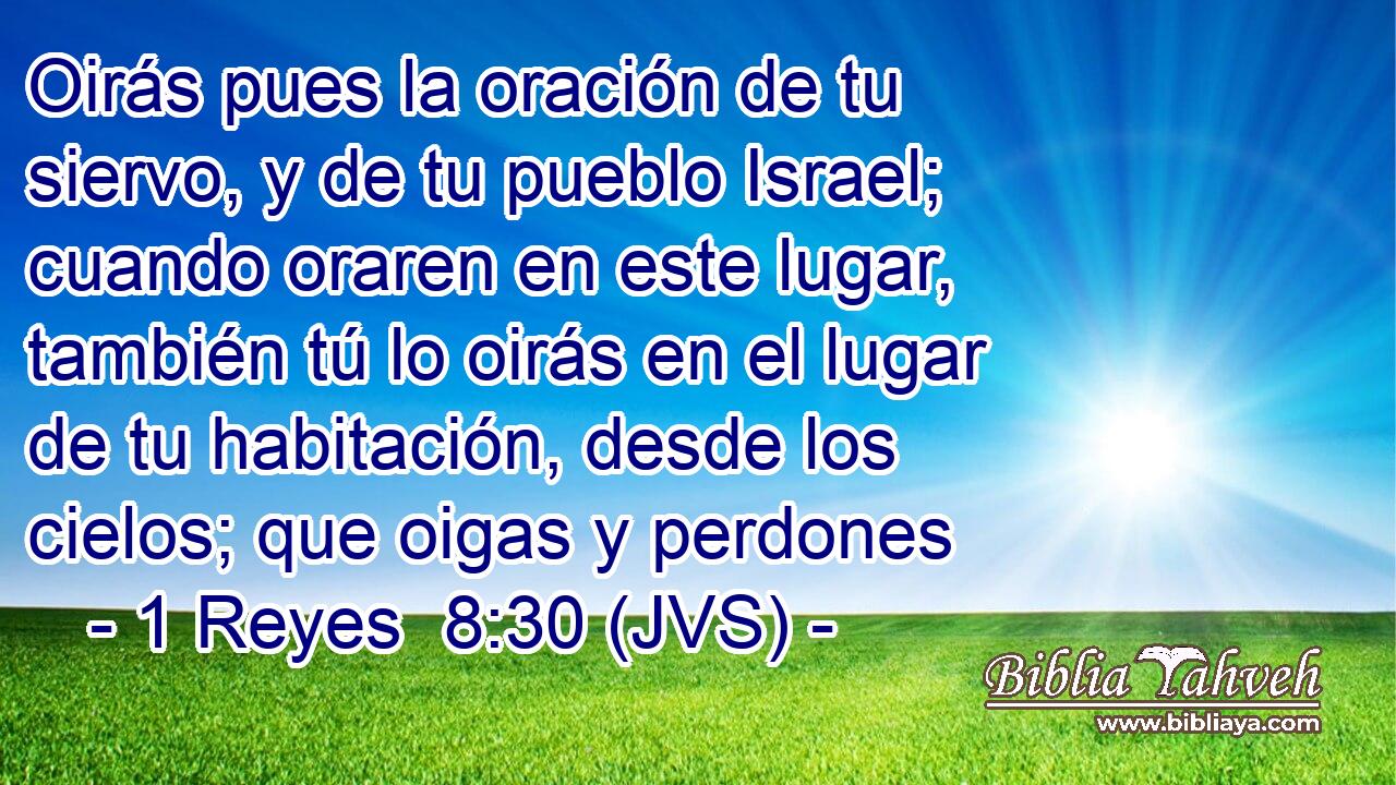 Oirás pues la oración de tu siervo, y de tu pueblo Israel; cuando oraren en este lugar, también tú lo oirás en el lugar de tu habitación, desde los cielos; que oigas y perdones