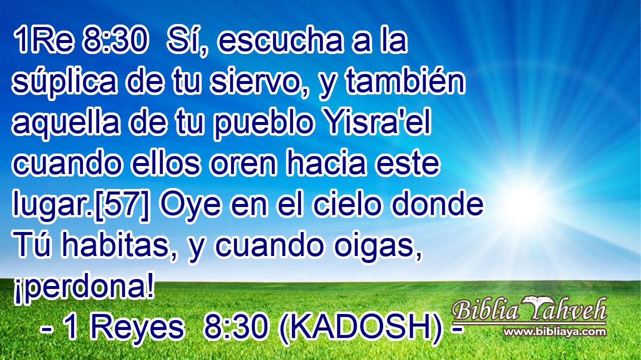  Sí, escucha a la súplica de tu siervo, y también aquella de tu pueblo Yisra'el cuando ellos oren hacia este lugar.[57] Oye en el cielo donde Tú habitas, y cuando oigas, ¡perdona! 