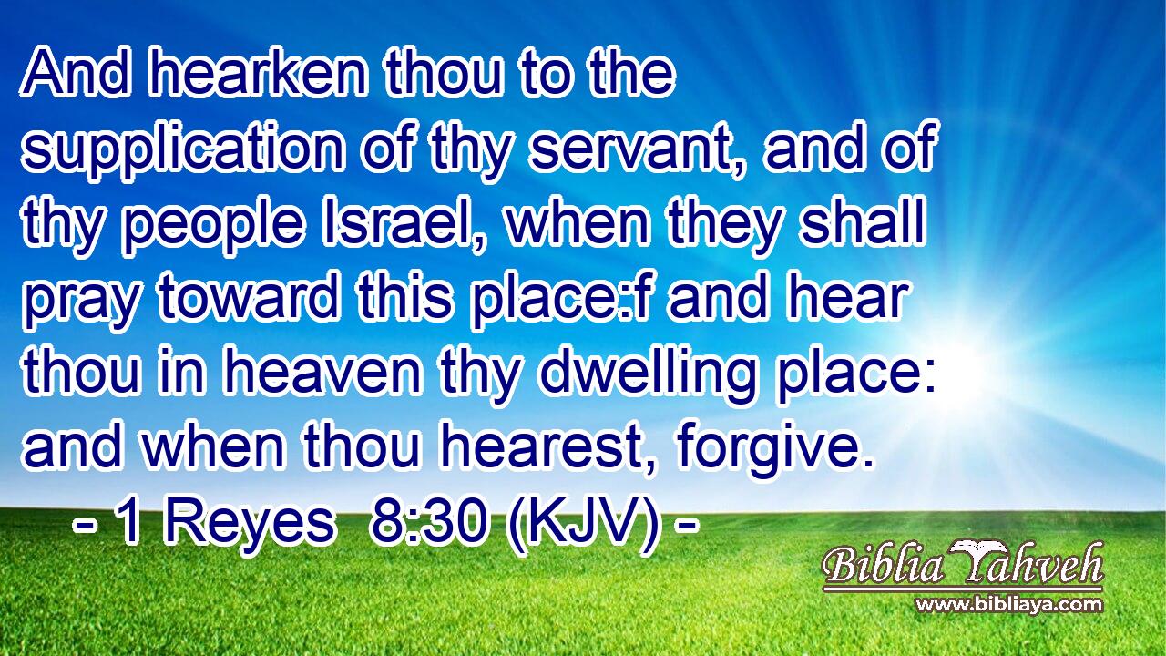 And hearken thou to the supplication of thy servant, and of thy people Israel, when they shall pray toward this place:f and hear thou in heaven thy dwelling place: and when thou hearest, forgive.