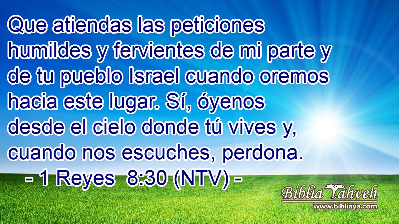 Que atiendas las peticiones humildes y fervientes de mi parte y de tu pueblo Israel cuando oremos hacia este lugar. Sí, óyenos desde el cielo donde tú vives y, cuando nos escuches, perdona.