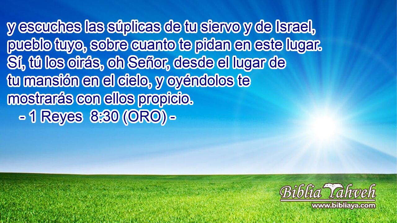  y escuches las súplicas de tu siervo y de Israel, pueblo tuyo, sobre cuanto te pidan en este lugar. Sí, tú los oirás, oh Señor, desde el lugar de tu mansión en el cielo, y oyéndolos te mostrarás con ellos propicio. 