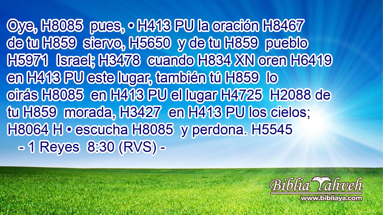 Oye, H8085  pues, • H413 PU la oración H8467  de tu H859  siervo, H5650  y de tu H859  pueblo H5971  Israel; H3478  cuando H834 XN oren H6419  en H413 PU este lugar, también tú H859  lo oirás H8085  en H413 PU el lugar H4725  H2088 de tu H859  morada, H3427  en H413 PU los cielos; H8064 H • escucha H8085  y perdona. H5545  