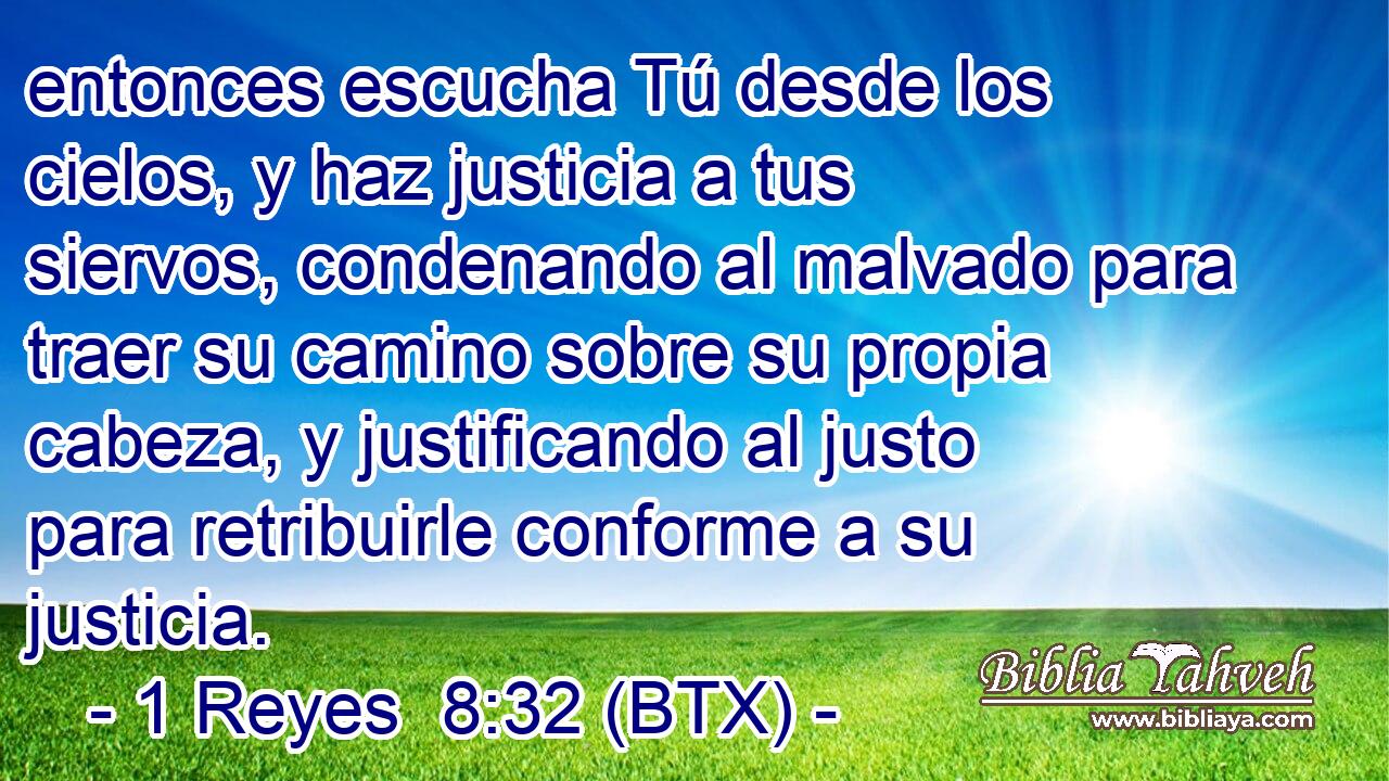 entonces escucha Tú desde los cielos, y haz justicia a tus siervos, condenando al malvado para traer su camino sobre su propia cabeza, y justificando al justo para retribuirle conforme a su justicia.
