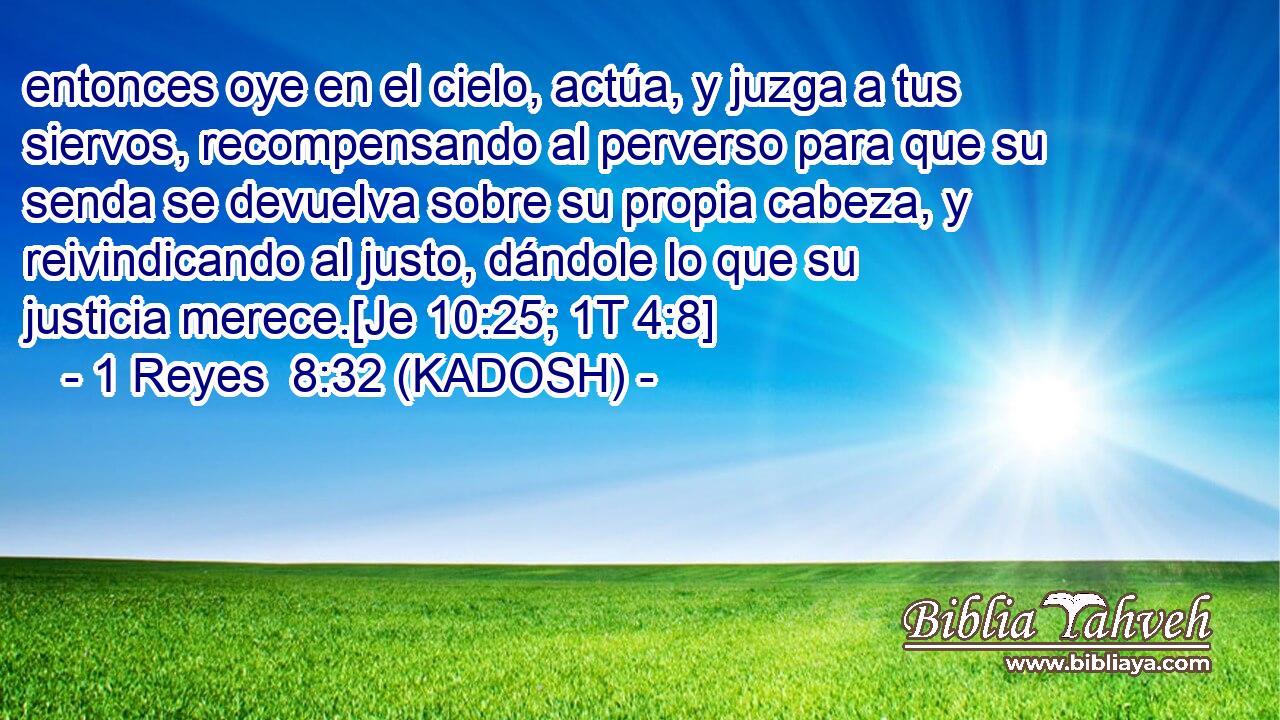  entonces oye en el cielo, actúa, y juzga a tus siervos, recompensando al perverso para que su senda se devuelva sobre su propia cabeza, y reivindicando al justo, dándole lo que su justicia merece.[Je 10:25; 1T 4:8] 