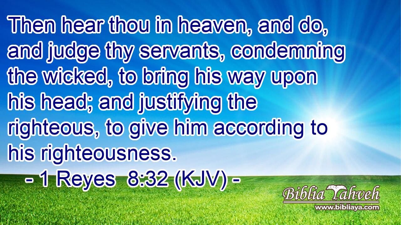 Then hear thou in heaven, and do, and judge thy servants, condemning the wicked, to bring his way upon his head; and justifying the righteous, to give him according to his righteousness.