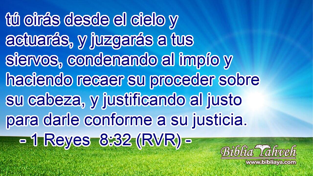 tú oirás desde el cielo y actuarás, y juzgarás a tus siervos, condenando al impío y haciendo recaer su proceder sobre su cabeza, y justificando al justo para darle conforme a su justicia.