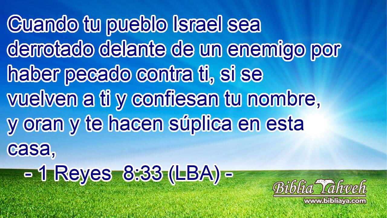 Cuando tu pueblo Israel sea derrotado delante de un enemigo por haber pecado contra ti, si se vuelven a ti y confiesan tu nombre, y oran y te hacen súplica en esta casa,