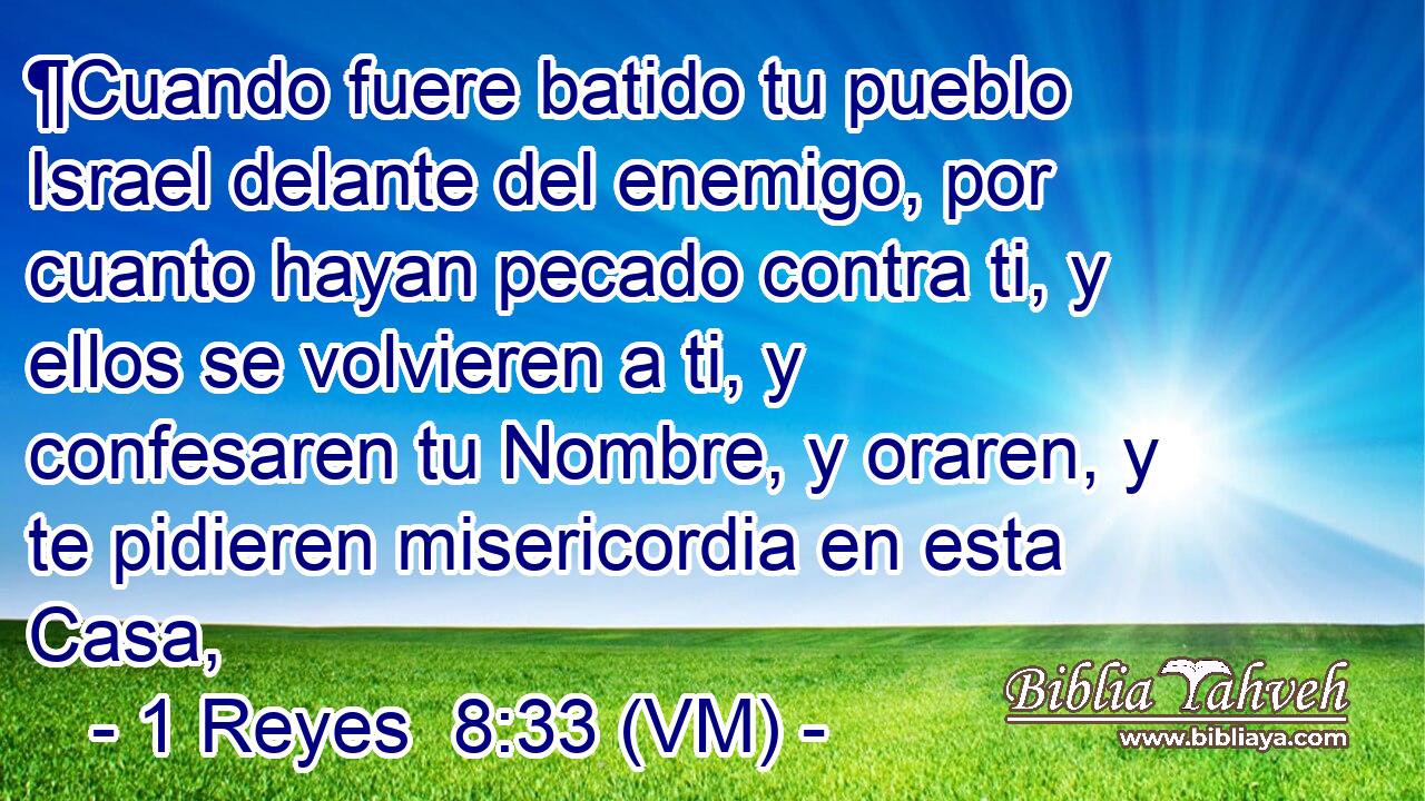  ¶Cuando fuere batido tu pueblo Israel delante del enemigo, por cuanto hayan pecado contra ti, y ellos se volvieren a ti, y confesaren tu Nombre, y oraren, y te pidieren misericordia en esta Casa, 