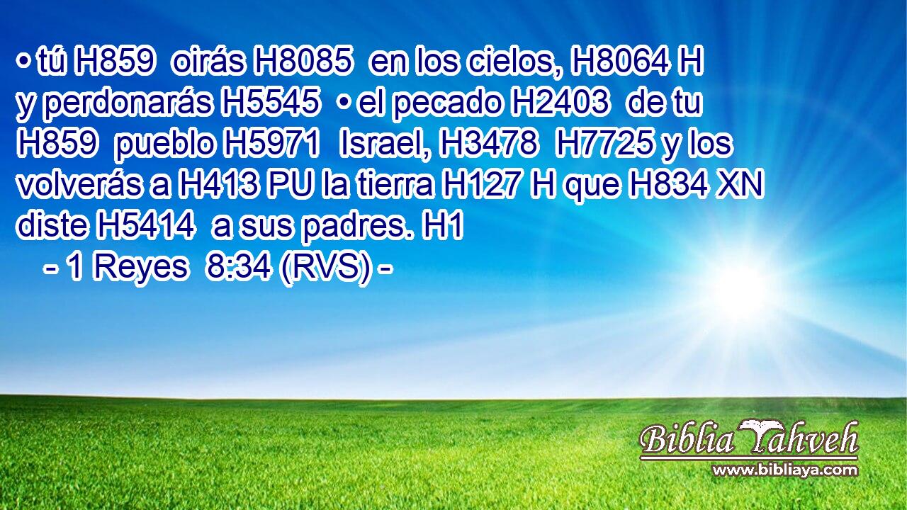 • tú H859  oirás H8085  en los cielos, H8064 H y perdonarás H5545  • el pecado H2403  de tu H859  pueblo H5971  Israel, H3478  H7725 y los volverás a H413 PU la tierra H127 H que H834 XN diste H5414  a sus padres. H1  