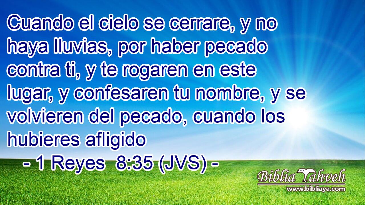 Cuando el cielo se cerrare, y no haya lluvias, por haber pecado contra ti, y te rogaren en este lugar, y confesaren tu nombre, y se volvieren del pecado, cuando los hubieres afligido