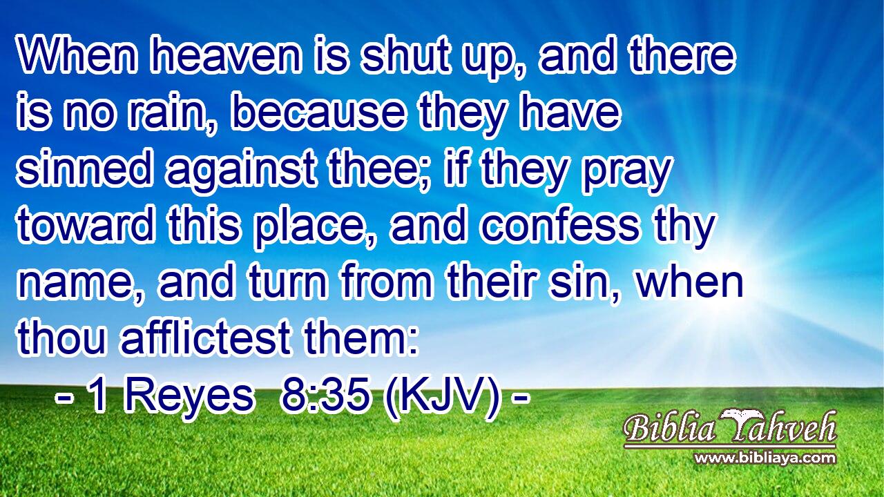 When heaven is shut up, and there is no rain, because they have sinned against thee; if they pray toward this place, and confess thy name, and turn from their sin, when thou afflictest them: