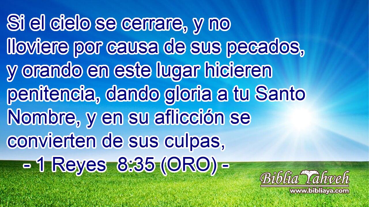  Si el cielo se cerrare, y no lloviere por causa de sus pecados, y orando en este lugar hicieren penitencia, dando gloria a tu Santo Nombre, y en su aflicción se convierten de sus culpas, 
