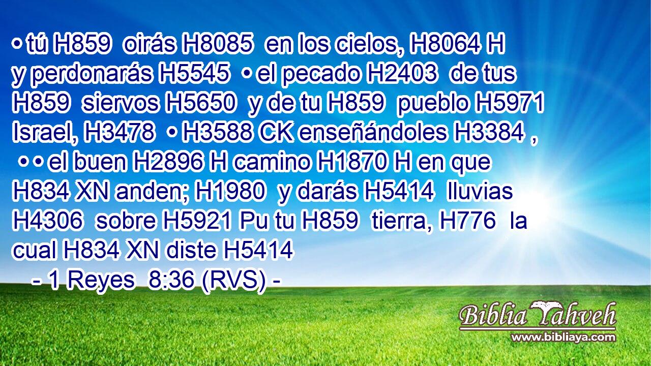 • tú H859  oirás H8085  en los cielos, H8064 H y perdonarás H5545  • el pecado H2403  de tus H859  siervos H5650  y de tu H859  pueblo H5971  Israel, H3478  • H3588 CK enseñándoles H3384 ,  • • el buen H2896 H camino H1870 H en que H834 XN anden; H1980  y darás H5414  lluvias H4306  sobre H5921 Pu tu H859  tierra, H776  la cual H834 XN diste H5414 
