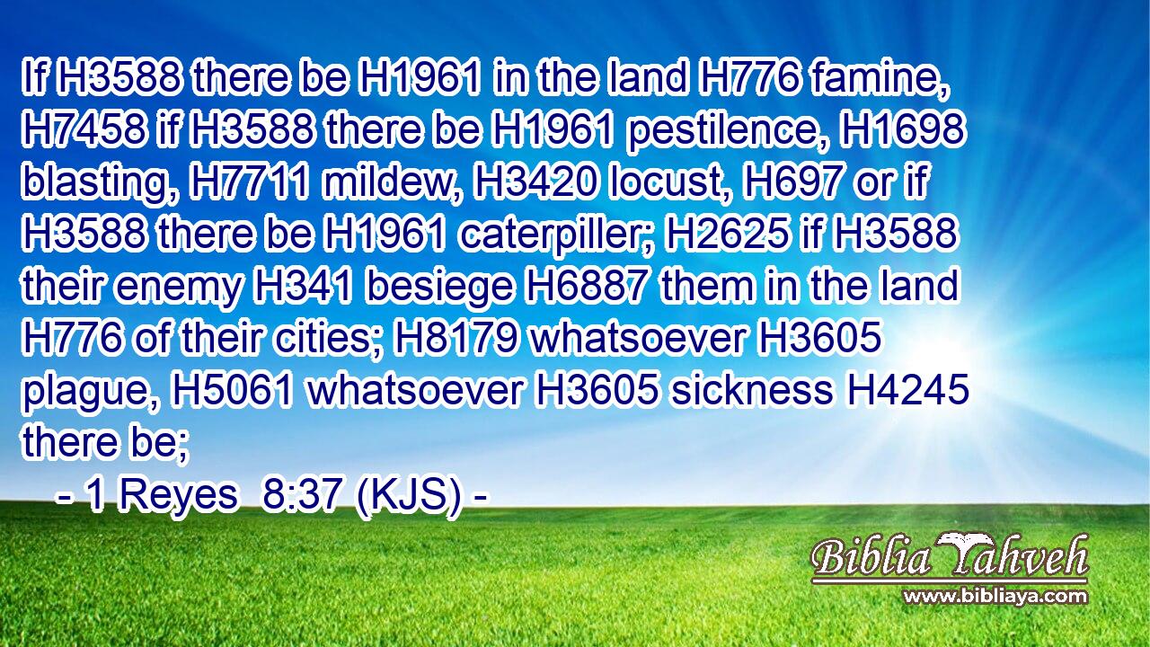 If H3588 there be H1961 in the land H776 famine, H7458 if H3588 there be H1961 pestilence, H1698 blasting, H7711 mildew, H3420 locust, H697 or if H3588 there be H1961 caterpiller; H2625 if H3588 their enemy H341 besiege H6887 them in the land H776 of their cities; H8179 whatsoever H3605 plague, H5061 whatsoever H3605 sickness H4245 there be;
