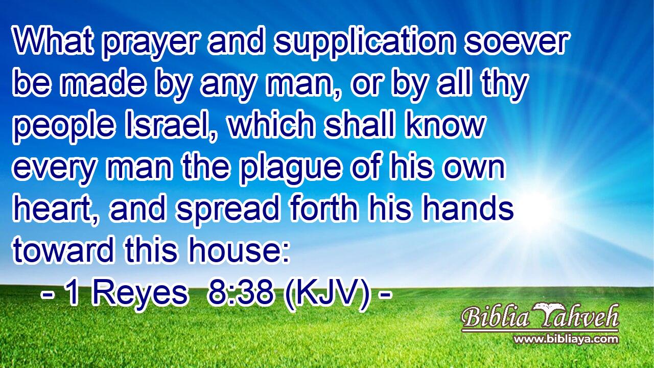 What prayer and supplication soever be made by any man, or by all thy people Israel, which shall know every man the plague of his own heart, and spread forth his hands toward this house: