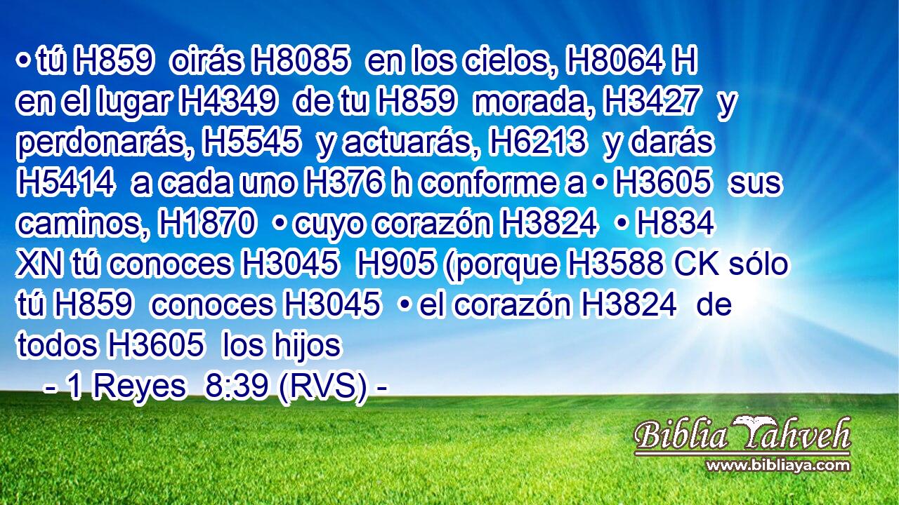 • tú H859  oirás H8085  en los cielos, H8064 H en el lugar H4349  de tu H859  morada, H3427  y perdonarás, H5545  y actuarás, H6213  y darás H5414  a cada uno H376 h conforme a • H3605  sus caminos, H1870  • cuyo corazón H3824  • H834 XN tú conoces H3045  H905 (porque H3588 CK sólo tú H859  conoces H3045  • el corazón H3824  de todos H3605  los hijos