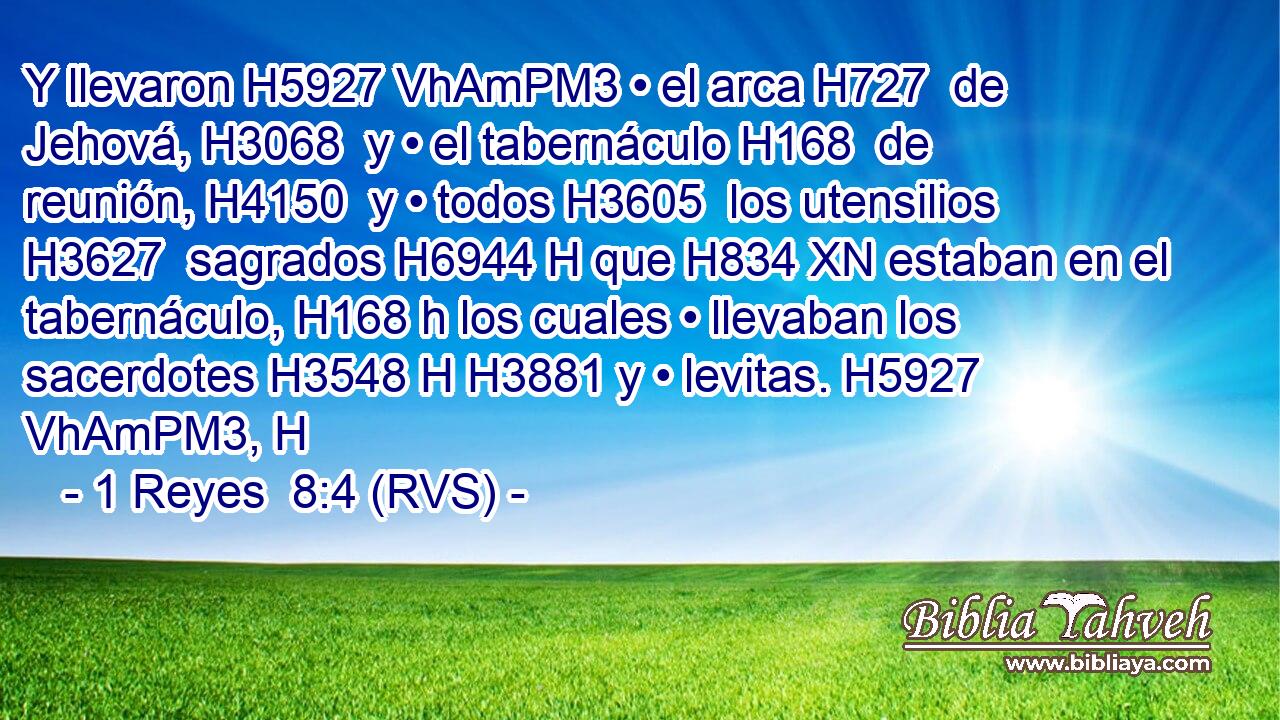 Y llevaron H5927 VhAmPM3 • el arca H727  de Jehová, H3068  y • el tabernáculo H168  de reunión, H4150  y • todos H3605  los utensilios H3627  sagrados H6944 H que H834 XN estaban en el tabernáculo, H168 h los cuales • llevaban los sacerdotes H3548 H H3881 y • levitas. H5927 VhAmPM3, H 