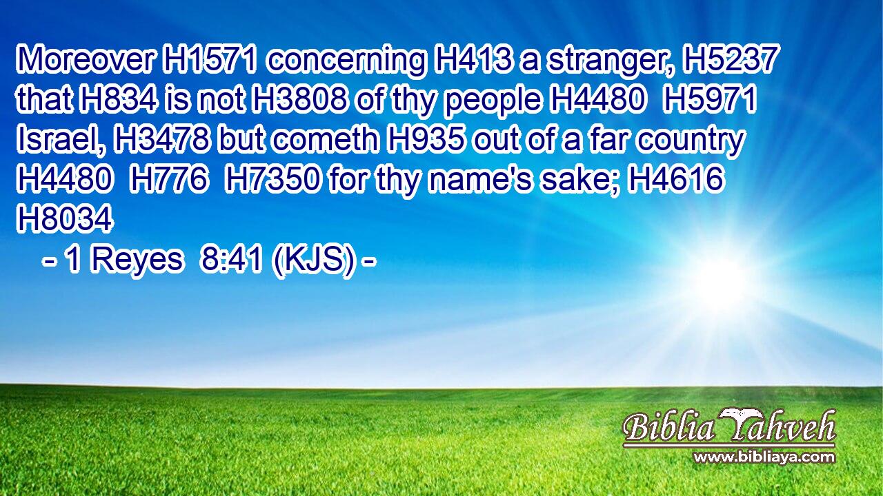 Moreover H1571 concerning H413 a stranger, H5237 that H834 is not H3808 of thy people H4480  H5971 Israel, H3478 but cometh H935 out of a far country H4480  H776  H7350 for thy name's sake; H4616 H8034
