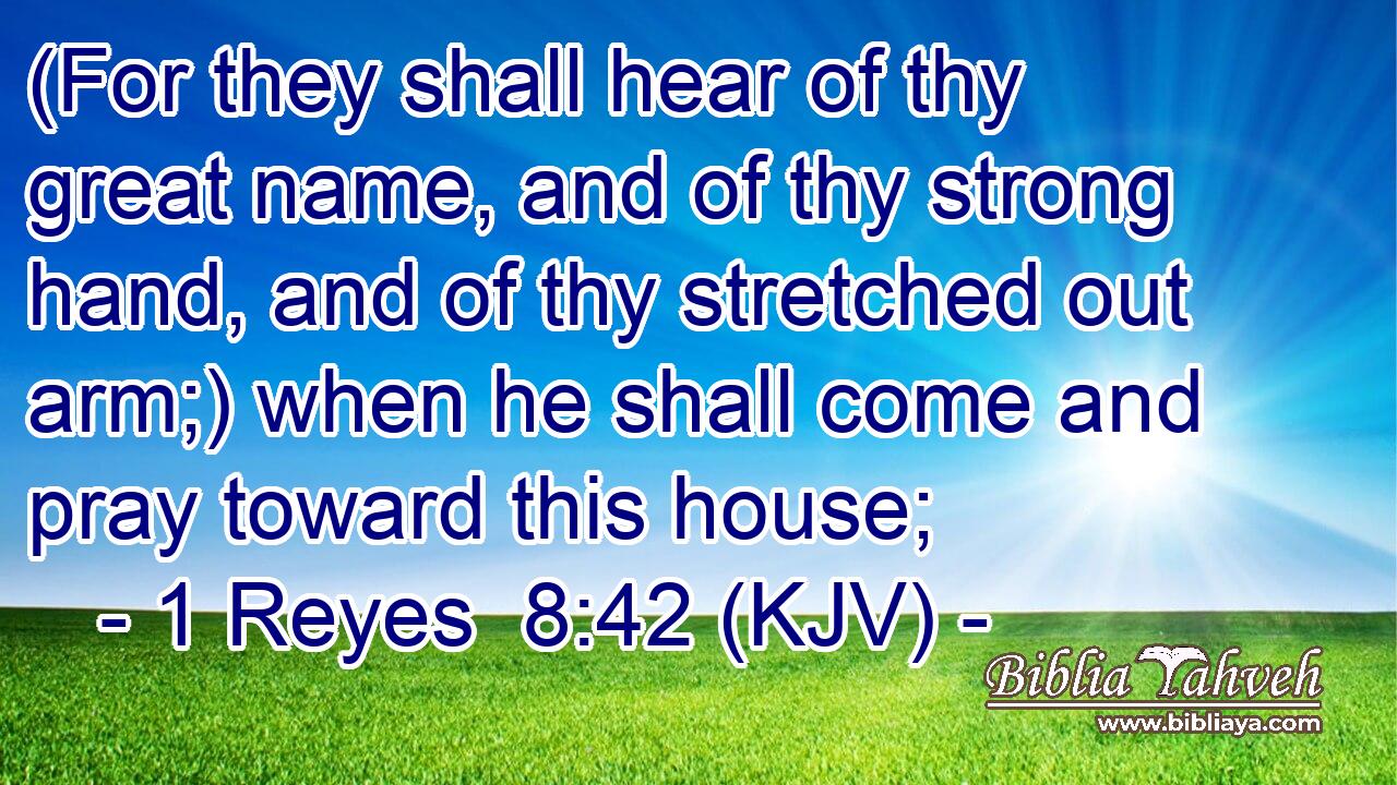 (For they shall hear of thy great name, and of thy strong hand, and of thy stretched out arm;) when he shall come and pray toward this house;