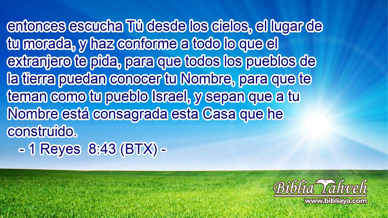 entonces escucha Tú desde los cielos, el lugar de tu morada, y haz conforme a todo lo que el extranjero te pida, para que todos los pueblos de la tierra puedan conocer tu Nombre, para que te teman como tu pueblo Israel, y sepan que a tu Nombre está consagrada esta Casa que he construido.