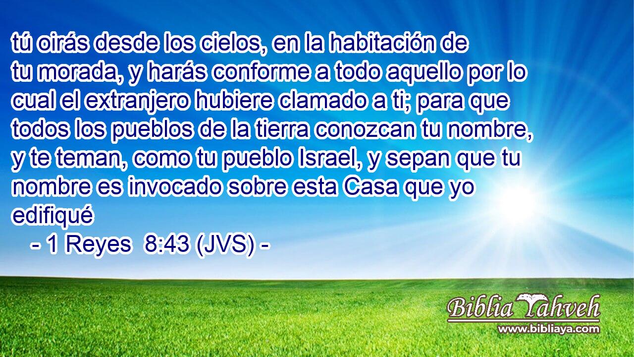tú oirás desde los cielos, en la habitación de tu morada, y harás conforme a todo aquello por lo cual el extranjero hubiere clamado a ti; para que todos los pueblos de la tierra conozcan tu nombre, y te teman, como tu pueblo Israel, y sepan que tu nombre es invocado sobre esta Casa que yo edifiqué