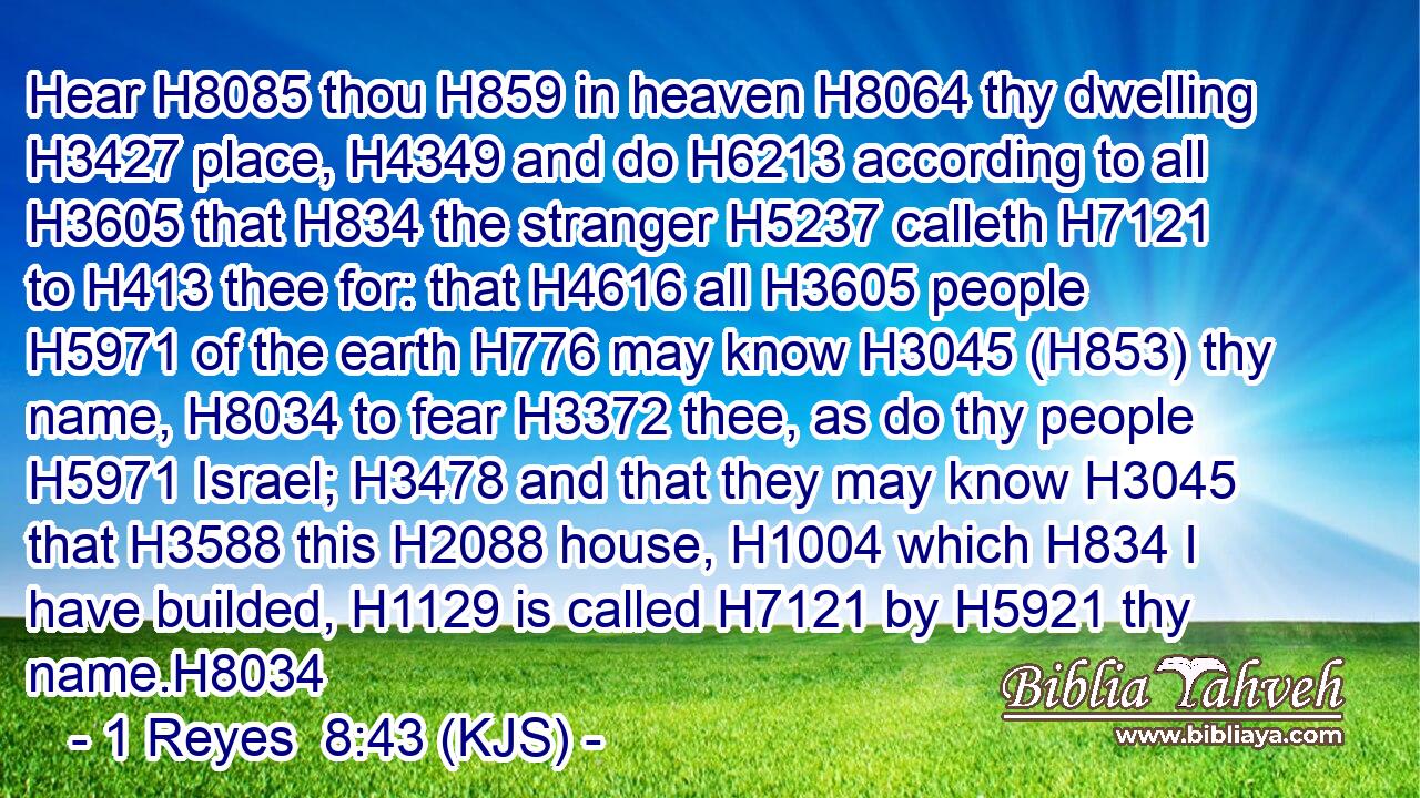 Hear H8085 thou H859 in heaven H8064 thy dwelling H3427 place, H4349 and do H6213 according to all H3605 that H834 the stranger H5237 calleth H7121 to H413 thee for: that H4616 all H3605 people H5971 of the earth H776 may know H3045 (H853) thy name, H8034 to fear H3372 thee, as do thy people H5971 Israel; H3478 and that they may know H3045 that H3588 this H2088 house, H1004 which H834 I have builded, H1129 is called H7121 by H5921 thy name.H8034