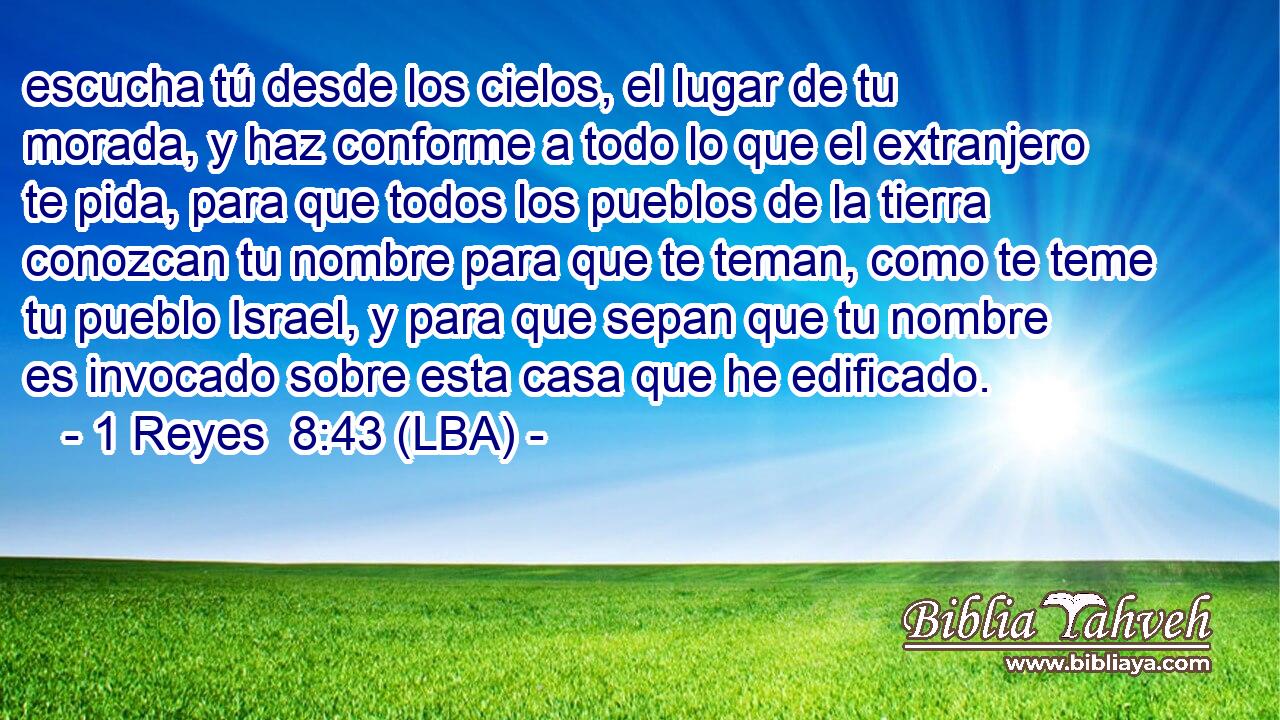 escucha tú desde los cielos, el lugar de tu morada, y haz conforme a todo lo que el extranjero te pida, para que todos los pueblos de la tierra conozcan tu nombre para que te teman, como te teme tu pueblo Israel, y para que sepan que tu nombre es invocado sobre esta casa que he edificado.