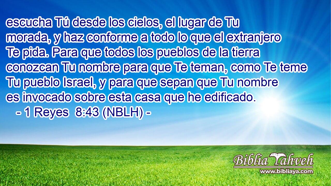  escucha Tú desde los cielos, el lugar de Tu morada, y haz conforme a todo lo que el extranjero Te pida. Para que todos los pueblos de la tierra conozcan Tu nombre para que Te teman, como Te teme Tu pueblo Israel, y para que sepan que Tu nombre es invocado sobre esta casa que he edificado. 