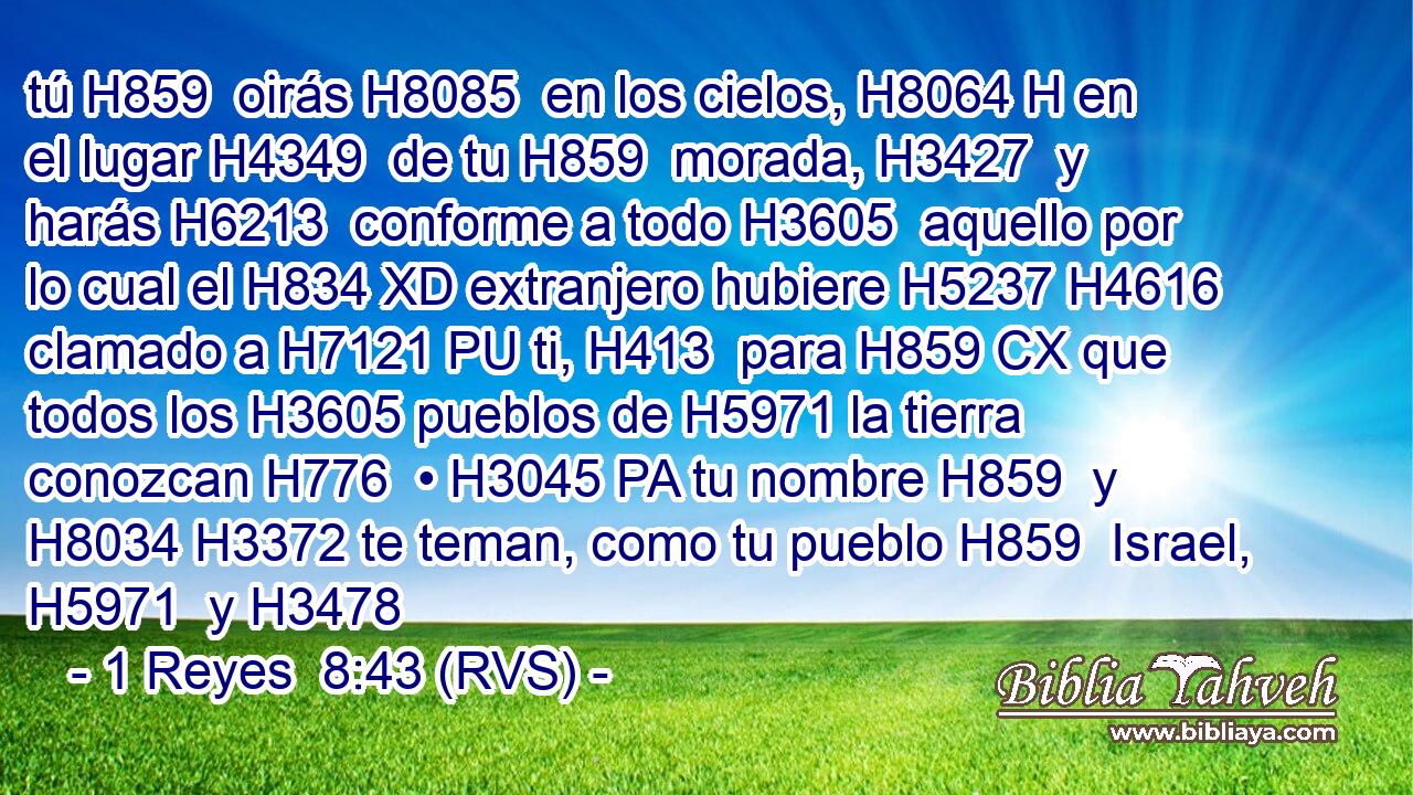 tú H859  oirás H8085  en los cielos, H8064 H en el lugar H4349  de tu H859  morada, H3427  y harás H6213  conforme a todo H3605  aquello por lo cual el H834 XD extranjero hubiere H5237 H4616 clamado a H7121 PU ti, H413  para H859 CX que todos los H3605 pueblos de H5971 la tierra conozcan H776  • H3045 PA tu nombre H859  y H8034 H3372 te teman, como tu pueblo H859  Israel, H5971  y H3478 
