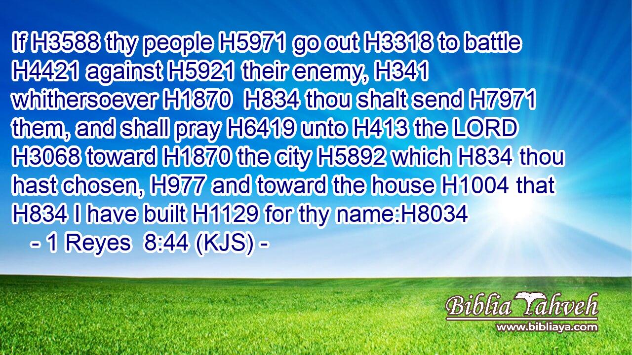 If H3588 thy people H5971 go out H3318 to battle H4421 against H5921 their enemy, H341 whithersoever H1870  H834 thou shalt send H7971 them, and shall pray H6419 unto H413 the LORD H3068 toward H1870 the city H5892 which H834 thou hast chosen, H977 and toward the house H1004 that H834 I have built H1129 for thy name:H8034