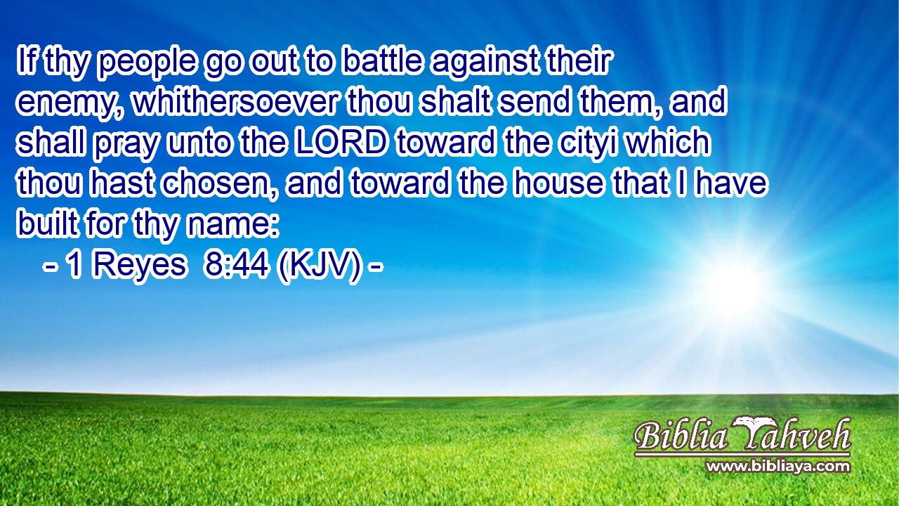 If thy people go out to battle against their enemy, whithersoever thou shalt send them, and shall pray unto the LORD toward the cityi which thou hast chosen, and toward the house that I have built for thy name: