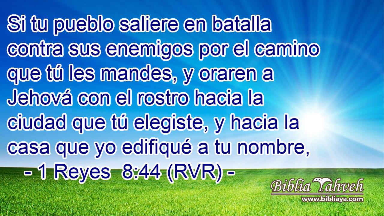 Si tu pueblo saliere en batalla contra sus enemigos por el camino que tú les mandes, y oraren a Jehová con el rostro hacia la ciudad que tú elegiste, y hacia la casa que yo edifiqué a tu nombre,