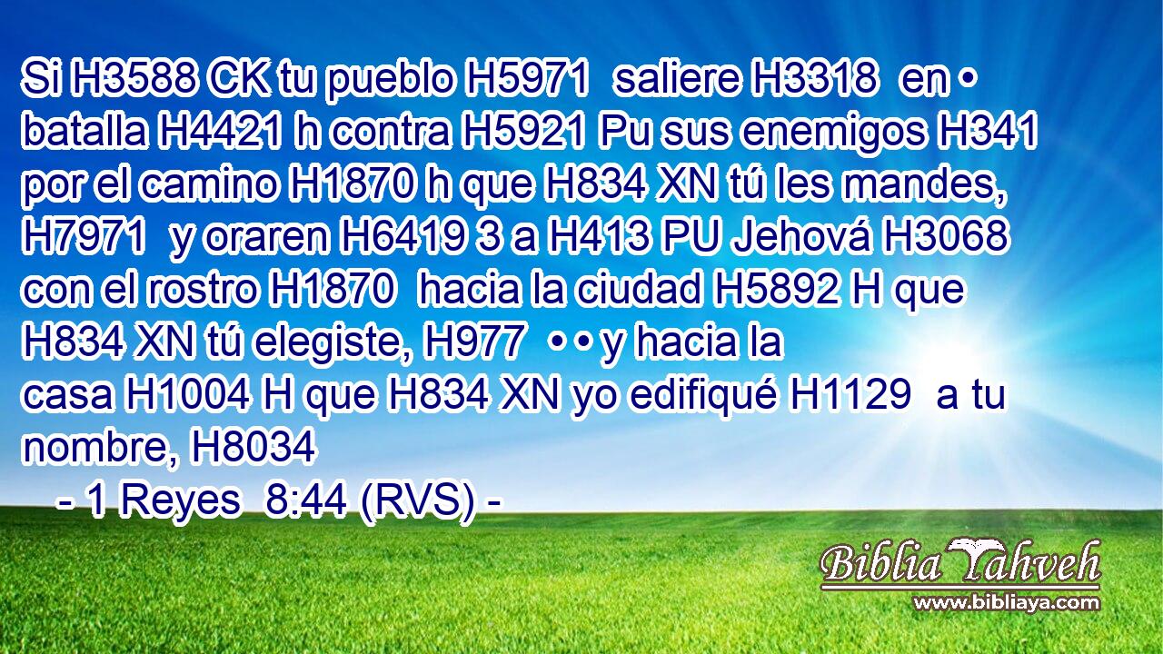 Si H3588 CK tu pueblo H5971  saliere H3318  en • batalla H4421 h contra H5921 Pu sus enemigos H341  por el camino H1870 h que H834 XN tú les mandes, H7971  y oraren H6419 3 a H413 PU Jehová H3068  con el rostro H1870  hacia la ciudad H5892 H que H834 XN tú elegiste, H977  • • y hacia la casa H1004 H que H834 XN yo edifiqué H1129  a tu nombre, H8034  