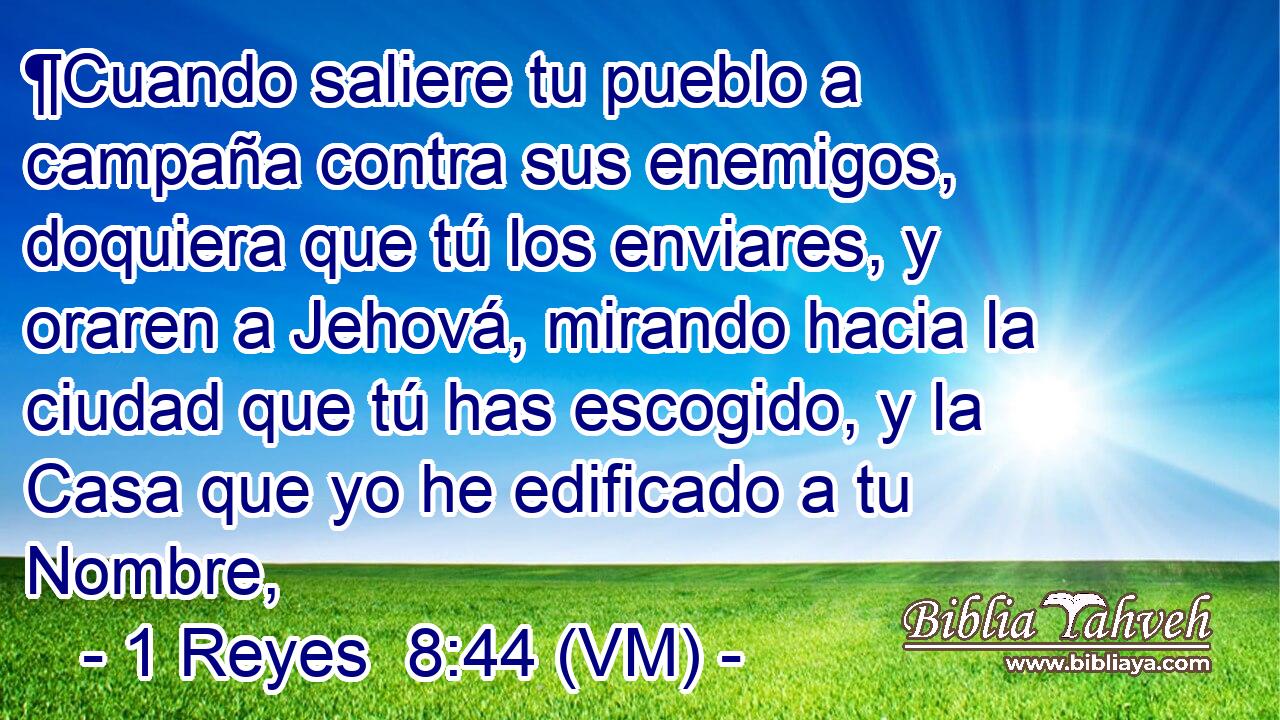  ¶Cuando saliere tu pueblo a campaña contra sus enemigos, doquiera que tú los enviares, y oraren a Jehová, mirando hacia la ciudad que tú has escogido, y la Casa que yo he edificado a tu Nombre, 