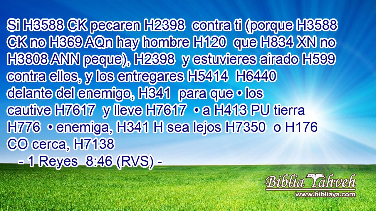 Si H3588 CK pecaren H2398  contra ti (porque H3588 CK no H369 AQn hay hombre H120  que H834 XN no H3808 ANN peque), H2398  y estuvieres airado H599  contra ellos, y los entregares H5414  H6440 delante del enemigo, H341  para que • los cautive H7617  y lleve H7617  • a H413 PU tierra H776  • enemiga, H341 H sea lejos H7350  o H176 CO cerca, H7138  