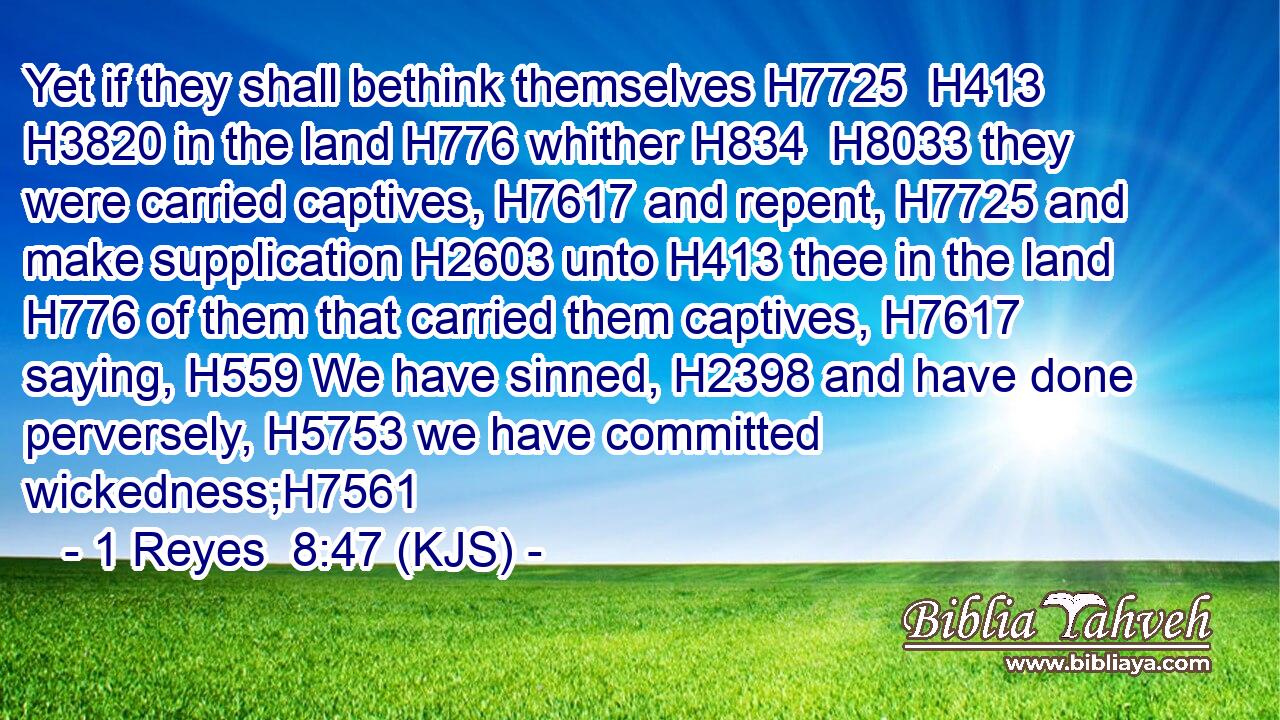 Yet if they shall bethink themselves H7725  H413  H3820 in the land H776 whither H834  H8033 they were carried captives, H7617 and repent, H7725 and make supplication H2603 unto H413 thee in the land H776 of them that carried them captives, H7617 saying, H559 We have sinned, H2398 and have done perversely, H5753 we have committed wickedness;H7561