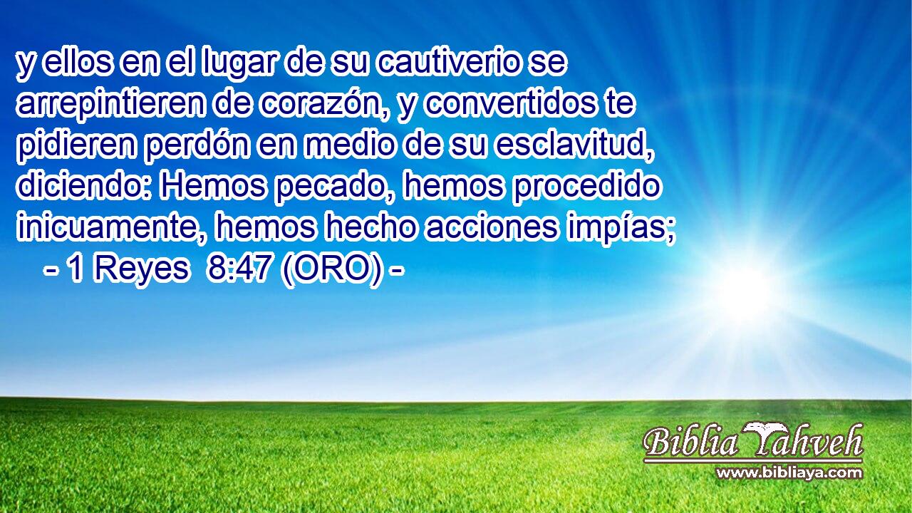  y ellos en el lugar de su cautiverio se arrepintieren de corazón, y convertidos te pidieren perdón en medio de su esclavitud, diciendo: Hemos pecado, hemos procedido inicuamente, hemos hecho acciones impías; 