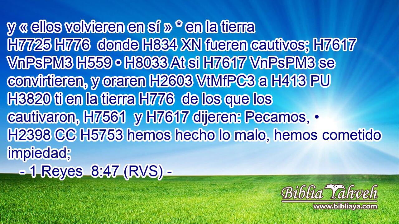 y « ellos volvieren en sí » * en la tierra H7725 H776  donde H834 XN fueren cautivos; H7617 VnPsPM3 H559 • H8033 At si H7617 VnPsPM3 se convirtieren, y oraren H2603 VtMfPC3 a H413 PU H3820 ti en la tierra H776  de los que los cautivaron, H7561  y H7617 dijeren: Pecamos, • H2398 CC H5753 hemos hecho lo malo, hemos cometido impiedad; 