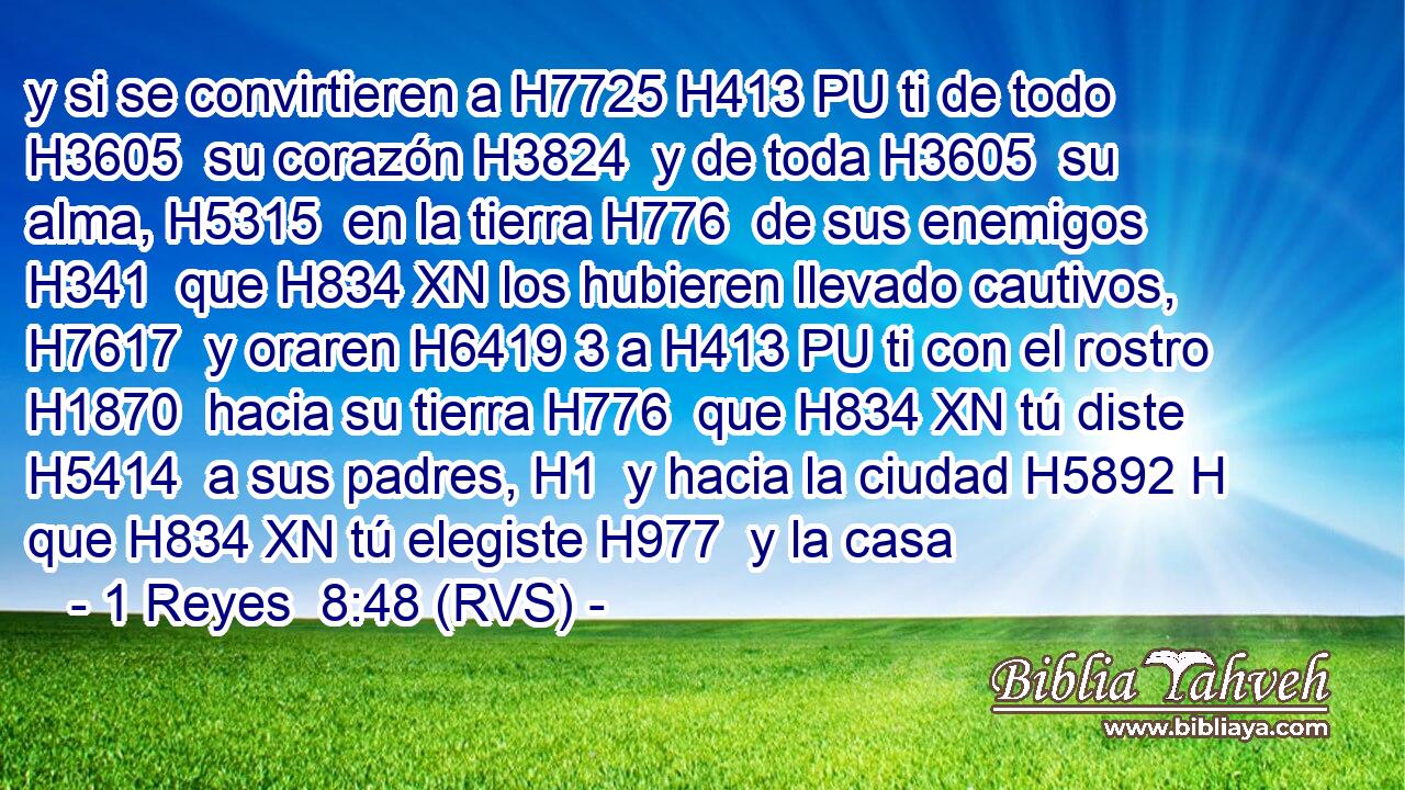 y si se convirtieren a H7725 H413 PU ti de todo H3605  su corazón H3824  y de toda H3605  su alma, H5315  en la tierra H776  de sus enemigos H341  que H834 XN los hubieren llevado cautivos, H7617  y oraren H6419 3 a H413 PU ti con el rostro H1870  hacia su tierra H776  que H834 XN tú diste H5414  a sus padres, H1  y hacia la ciudad H5892 H que H834 XN tú elegiste H977  y la casa