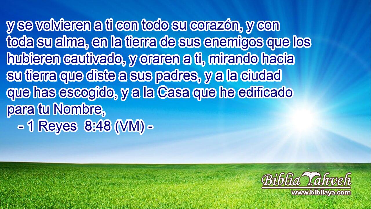  y se volvieren a ti con todo su corazón, y con toda su alma, en la tierra de sus enemigos que los hubieren cautivado, y oraren a ti, mirando hacia su tierra que diste a sus padres, y a la ciudad que has escogido, y a la Casa que he edificado para tu Nombre, 