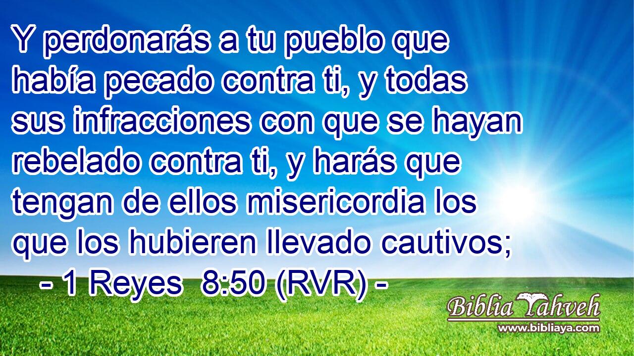 Y perdonarás a tu pueblo que había pecado contra ti, y todas sus infracciones con que se hayan rebelado contra ti, y harás que tengan de ellos misericordia los que los hubieren llevado cautivos;