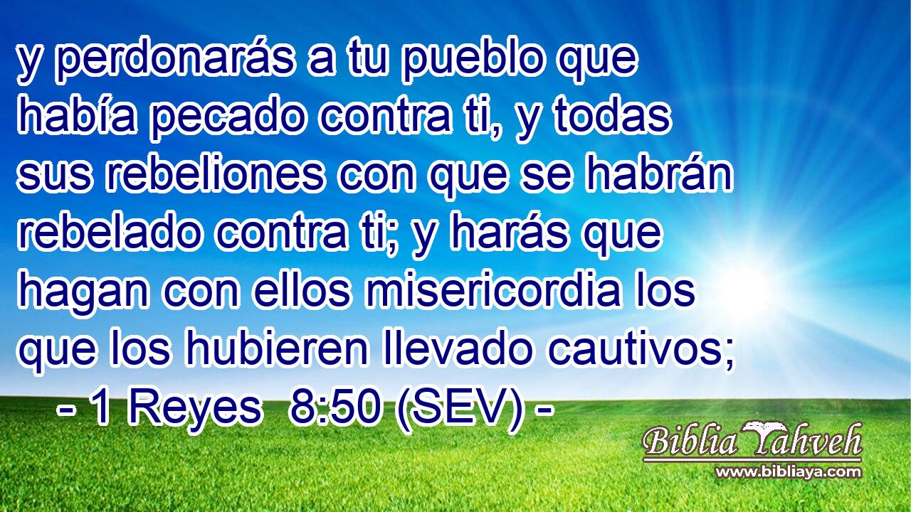 y perdonarás a tu pueblo que había pecado contra ti, y todas sus rebeliones con que se habrán rebelado contra ti; y harás que hagan con ellos misericordia los que los hubieren llevado cautivos;